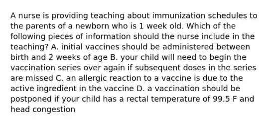 A nurse is providing teaching about immunization schedules to the parents of a newborn who is 1 week old. Which of the following pieces of information should the nurse include in the teaching? A. initial vaccines should be administered between birth and 2 weeks of age B. your child will need to begin the vaccination series over again if subsequent doses in the series are missed C. an allergic reaction to a vaccine is due to the active ingredient in the vaccine D. a vaccination should be postponed if your child has a rectal temperature of 99.5 F and head congestion