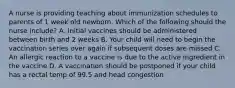 A nurse is providing teaching about immunization schedules to parents of 1 week old newborn. Which of the following should the nurse include? A. Initial vaccines should be administered between birth and 2 weeks B. Your child will need to begin the vaccination series over again if subsequent doses are missed C. An allergic reaction to a vaccine is due to the active ingredient in the vaccine D. A vaccination should be postponed if your child has a rectal temp of 99.5 and head congestion