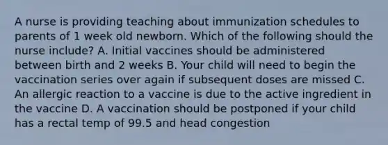 A nurse is providing teaching about immunization schedules to parents of 1 week old newborn. Which of the following should the nurse include? A. Initial vaccines should be administered between birth and 2 weeks B. Your child will need to begin the vaccination series over again if subsequent doses are missed C. An allergic reaction to a vaccine is due to the active ingredient in the vaccine D. A vaccination should be postponed if your child has a rectal temp of 99.5 and head congestion