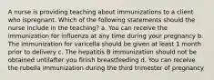 A nurse is providing teaching about immunizations to a client who ispregnant. Which of the following statements should the nurse include in the teaching? a. You can receive the immunization for influenza at any time during your pregnancy b. The immunization for varicella should be given at least 1 month prior to delivery c. The hepatitis B immunization should not be obtained untilafter you finish breastfeeding d. You can receive the rubella immunization during the third trimester of pregnancy