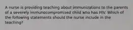 A nurse is providing teaching about immunizations to the parents of a severely immunocompromised child who has HIV. Which of the following statements should the nurse include in the teaching?