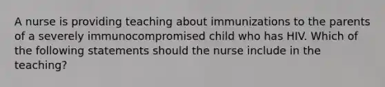 A nurse is providing teaching about immunizations to the parents of a severely immunocompromised child who has HIV. Which of the following statements should the nurse include in the teaching?