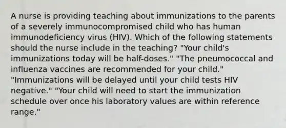 A nurse is providing teaching about immunizations to the parents of a severely immunocompromised child who has human immunodeficiency virus (HIV). Which of the following statements should the nurse include in the teaching? "Your child's immunizations today will be half-doses." "The pneumococcal and influenza vaccines are recommended for your child." "Immunizations will be delayed until your child tests HIV negative." "Your child will need to start the immunization schedule over once his laboratory values are within reference range."