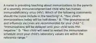 A nurse is providing teaching about immunizations to the parents of a severely immunocompromised child who has human immunodeficiency virus (HIV). Which of the following statements should the nurse include in the teaching? A. "Your child's immunizations today will be half-doses." B. "The pneumococcal and influenza vaccines are recommended for your child." C. "Immunizations will be delayed until your child tests HIV-negative." D. "Your child will need to restart the immunization schedule once your child's laboratory values are within the reference range."