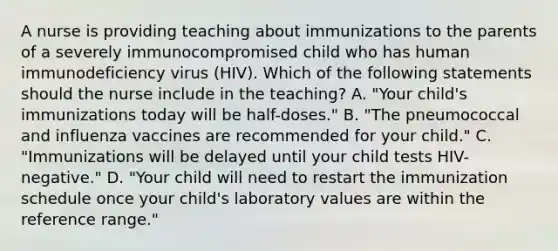 A nurse is providing teaching about immunizations to the parents of a severely immunocompromised child who has human immunodeficiency virus (HIV). Which of the following statements should the nurse include in the teaching? A. "Your child's immunizations today will be half-doses." B. "The pneumococcal and influenza vaccines are recommended for your child." C. "Immunizations will be delayed until your child tests HIV-negative." D. "Your child will need to restart the immunization schedule once your child's laboratory values are within the reference range."