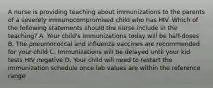 A nurse is providing teaching about immunizations to the parents of a severely immunocompromised child who has HIV. Which of the following statements should the nurse include in the teaching? A. Your child's immunizations today will be half-doses B. The pneumococcal and influenza vaccines are recommended for your child C. Immunizations will be delayed until your kid tests HIV negative D. Your child will need to restart the immunization schedule once lab values are within the reference range