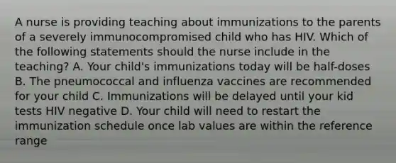 A nurse is providing teaching about immunizations to the parents of a severely immunocompromised child who has HIV. Which of the following statements should the nurse include in the teaching? A. Your child's immunizations today will be half-doses B. The pneumococcal and influenza vaccines are recommended for your child C. Immunizations will be delayed until your kid tests HIV negative D. Your child will need to restart the immunization schedule once lab values are within the reference range