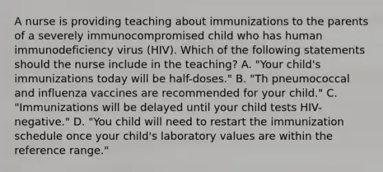 A nurse is providing teaching about immunizations to the parents of a severely immunocompromised child who has human immunodeficiency virus (HIV). Which of the following statements should the nurse include in the teaching? A. "Your child's immunizations today will be half-doses." B. "Th pneumococcal and influenza vaccines are recommended for your child." C. "Immunizations will be delayed until your child tests HIV-negative." D. "You child will need to restart the immunization schedule once your child's laboratory values are within the reference range."