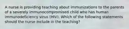 A nurse is providing teaching about immunizations to the parents of a severely immunocompromised child who has human immunodeficiency virus (HIV). Which of the following statements should the nurse include in the teaching?