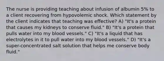 The nurse is providing teaching about infusion of albumin 5% to a client recovering from hypovolemic shock. Which statement by the client indicates that teaching was effective? A) "It's a protein that causes my kidneys to conserve fluid." B) "It's a protein that pulls water into my blood vessels." C) "It's a liquid that has electrolytes in it to pull water into my blood vessels." D) "It's a super-concentrated salt solution that helps me conserve body fluid."