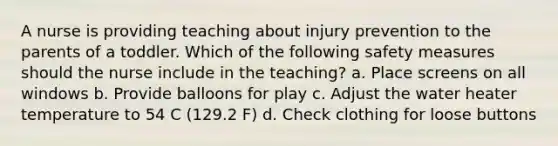 A nurse is providing teaching about injury prevention to the parents of a toddler. Which of the following safety measures should the nurse include in the teaching? a. Place screens on all windows b. Provide balloons for play c. Adjust the water heater temperature to 54 C (129.2 F) d. Check clothing for loose buttons