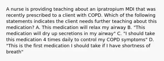 A nurse is providing teaching about an ipratropium MDI that was recently prescribed to a client with COPD. Which of the following statements indicates the client needs further teaching about this medication? A. This medication will relax my airway B. "This medication will dry up secretions in my airway" C. "I should take this medication 4 times daily to control my COPD symptoms" D. "This is the first medication I should take if I have shortness of breath"