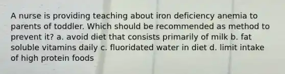 A nurse is providing teaching about iron deficiency anemia to parents of toddler. Which should be recommended as method to prevent it? a. avoid diet that consists primarily of milk b. fat soluble vitamins daily c. fluoridated water in diet d. limit intake of high protein foods