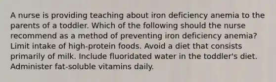 A nurse is providing teaching about iron deficiency anemia to the parents of a toddler. Which of the following should the nurse recommend as a method of preventing iron deficiency anemia? Limit intake of high-protein foods. Avoid a diet that consists primarily of milk. Include fluoridated water in the toddler's diet. Administer fat-soluble vitamins daily.