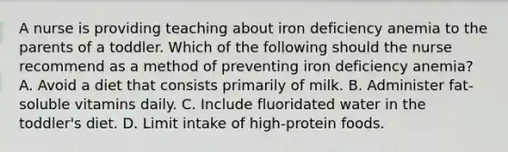 A nurse is providing teaching about iron deficiency anemia to the parents of a toddler. Which of the following should the nurse recommend as a method of preventing iron deficiency anemia? A. Avoid a diet that consists primarily of milk. B. Administer fat-soluble vitamins daily. C. Include fluoridated water in the toddler's diet. D. Limit intake of high-protein foods.