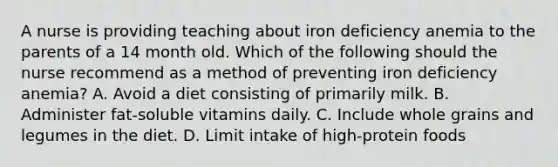 A nurse is providing teaching about iron deficiency anemia to the parents of a 14 month old. Which of the following should the nurse recommend as a method of preventing iron deficiency anemia? A. Avoid a diet consisting of primarily milk. B. Administer fat-soluble vitamins daily. C. Include whole grains and legumes in the diet. D. Limit intake of high-protein foods