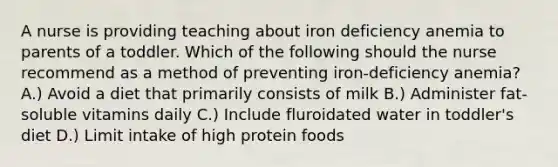 A nurse is providing teaching about iron deficiency anemia to parents of a toddler. Which of the following should the nurse recommend as a method of preventing iron-deficiency anemia? A.) Avoid a diet that primarily consists of milk B.) Administer fat-soluble vitamins daily C.) Include fluroidated water in toddler's diet D.) Limit intake of high protein foods