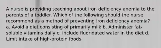 A nurse is providing teaching about iron deficiency anemia to the parents of a toddler. Which of the following should the nurse recommend as a method of preventing iron deficiency anemia? a. Avoid a diet consisting of primarily milk b. Administer fat-soluble vitamins daily c. Include fluoridated water in the diet d. Limit intake of high-protein foods