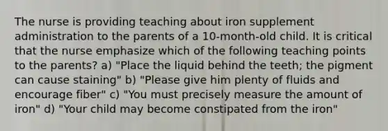 The nurse is providing teaching about iron supplement administration to the parents of a 10-month-old child. It is critical that the nurse emphasize which of the following teaching points to the parents? a) "Place the liquid behind the teeth; the pigment can cause staining" b) "Please give him plenty of fluids and encourage fiber" c) "You must precisely measure the amount of iron" d) "Your child may become constipated from the iron"