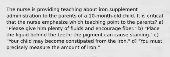 The nurse is providing teaching about iron supplement administration to the parents of a 10-month-old child. It is critical that the nurse emphasize which teaching point to the parents? a) "Please give him plenty of fluids and encourage fiber." b) "Place the liquid behind the teeth; the pigment can cause staining." c) "Your child may become constipated from the iron." d) "You must precisely measure the amount of iron."