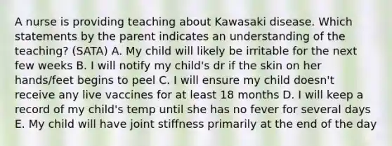 A nurse is providing teaching about Kawasaki disease. Which statements by the parent indicates an understanding of the teaching? (SATA) A. My child will likely be irritable for the next few weeks B. I will notify my child's dr if the skin on her hands/feet begins to peel C. I will ensure my child doesn't receive any live vaccines for at least 18 months D. I will keep a record of my child's temp until she has no fever for several days E. My child will have joint stiffness primarily at the end of the day