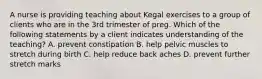 A nurse is providing teaching about Kegal exercises to a group of clients who are in the 3rd trimester of preg. Which of the following statements by a client indicates understanding of the teaching? A. prevent constipation B. help pelvic muscles to stretch during birth C. help reduce back aches D. prevent further stretch marks