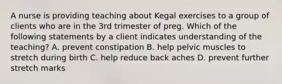 A nurse is providing teaching about Kegal exercises to a group of clients who are in the 3rd trimester of preg. Which of the following statements by a client indicates understanding of the teaching? A. prevent constipation B. help pelvic muscles to stretch during birth C. help reduce back aches D. prevent further stretch marks