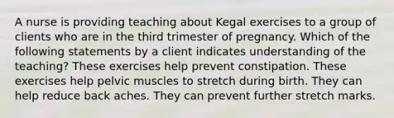 A nurse is providing teaching about Kegal exercises to a group of clients who are in the third trimester of pregnancy. Which of the following statements by a client indicates understanding of the teaching? These exercises help prevent constipation. These exercises help pelvic muscles to stretch during birth. They can help reduce back aches. They can prevent further stretch marks.