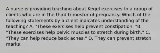 A nurse is providing teaching about Kegel exercises to a group of clients who are in the third trimester of pregnancy. Which of the following statements by a client indicates understanding of the teaching? A. "These exercises help prevent constipation. "B. "These exercises help pelvic muscles to stretch during birth." C. "They can help reduce back aches." D. They can prevent stretch marks