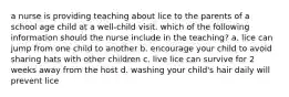 a nurse is providing teaching about lice to the parents of a school age child at a well-child visit. which of the following information should the nurse include in the teaching? a. lice can jump from one child to another b. encourage your child to avoid sharing hats with other children c. live lice can survive for 2 weeks away from the host d. washing your child's hair daily will prevent lice