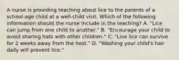 A nurse is providing teaching about lice to the parents of a school-age child at a well-child visit. Which of the following information should the nurse include in the teaching? A. "Lice can jump from one child to another." B. "Encourage your child to avoid sharing hats with other children." C. "Live lice can survive for 2 weeks away from the host." D. "Washing your child's hair daily will prevent lice."