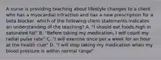 A nurse is providing teaching about lifestyle changes to a client who has a myocardial infraction and has a new prescription for a beta blocker. which of the following client statements indicates an understanding of the teaching? A. "I should eat foods high in saturated fat" B. "Before taking my medication, I will count my radial pulse rate" C. "I will exercise once per a week for an hour at the health club" D. "I will stop taking my medication when my blood pressure is within normal range"