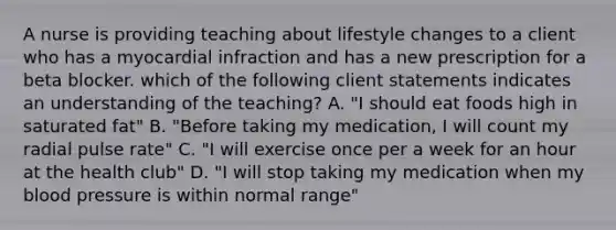 A nurse is providing teaching about lifestyle changes to a client who has a myocardial infraction and has a new prescription for a beta blocker. which of the following client statements indicates an understanding of the teaching? A. "I should eat foods high in saturated fat" B. "Before taking my medication, I will count my radial pulse rate" C. "I will exercise once per a week for an hour at the health club" D. "I will stop taking my medication when my blood pressure is within normal range"