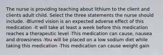 The nurse is providing teaching about lithium to the client and clients adult child. Select the three statements the nurse should include. -Blurred vision is an expected adverse effect of this medication -It will take at least a week before this medication reaches a therapeutic level -This medication can cause, nausea and drowsiness -You will be placed on a low sodium diet while taking this medication -This medication can cause weight gain