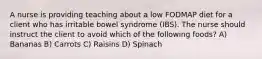 A nurse is providing teaching about a low FODMAP diet for a client who has irritable bowel syndrome (IBS). The nurse should instruct the client to avoid which of the following foods? A) Bananas B) Carrots C) Raisins D) Spinach