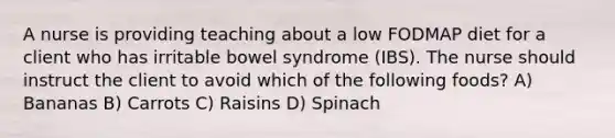 A nurse is providing teaching about a low FODMAP diet for a client who has irritable bowel syndrome (IBS). The nurse should instruct the client to avoid which of the following foods? A) Bananas B) Carrots C) Raisins D) Spinach