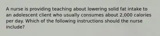 A nurse is providing teaching about lowering solid fat intake to an adolescent client who usually consumes about 2,000 calories per day. Which of the following instructions should the nurse include?