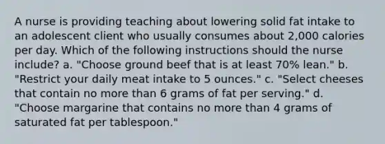 A nurse is providing teaching about lowering solid fat intake to an adolescent client who usually consumes about 2,000 calories per day. Which of the following instructions should the nurse include? a. "Choose ground beef that is at least 70% lean." b. "Restrict your daily meat intake to 5 ounces." c. "Select cheeses that contain no more than 6 grams of fat per serving." d. "Choose margarine that contains no more than 4 grams of saturated fat per tablespoon."