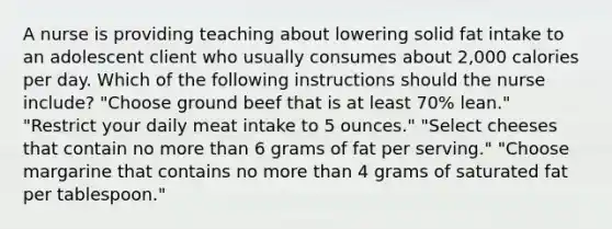 A nurse is providing teaching about lowering solid fat intake to an adolescent client who usually consumes about 2,000 calories per day. Which of the following instructions should the nurse include? "Choose ground beef that is at least 70% lean." "Restrict your daily meat intake to 5 ounces." "Select cheeses that contain no more than 6 grams of fat per serving." "Choose margarine that contains no more than 4 grams of saturated fat per tablespoon."