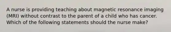 A nurse is providing teaching about magnetic resonance imaging (MRI) without contrast to the parent of a child who has cancer. Which of the following statements should the nurse make?