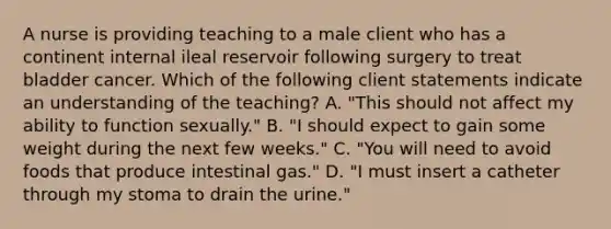 A nurse is providing teaching to a male client who has a continent internal ileal reservoir following surgery to treat bladder cancer. Which of the following client statements indicate an understanding of the teaching? A. "This should not affect my ability to function sexually." B. "I should expect to gain some weight during the next few weeks." C. "You will need to avoid foods that produce intestinal gas." D. "I must insert a catheter through my stoma to drain the urine."