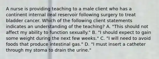 A nurse is providing teaching to a male client who has a continent internal ileal reservoir following surgery to treat bladder cancer. Which of the following client statements indicates an understanding of the teaching? A. "This should not affect my ability to function sexually." B. "I should expect to gain some weight during the next few weeks." C. "I will need to avoid foods that produce intestinal gas." D. "I must insert a catheter through my stoma to drain the urine."