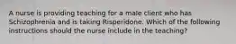 A nurse is providing teaching for a male client who has Schizophrenia and is taking Risperidone. Which of the following instructions should the nurse include in the teaching?