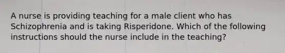 A nurse is providing teaching for a male client who has Schizophrenia and is taking Risperidone. Which of the following instructions should the nurse include in the teaching?