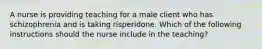 A nurse is providing teaching for a male client who has schizophrenia and is taking risperidone. Which of the following instructions should the nurse include in the teaching?