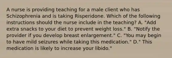 A nurse is providing teaching for a male client who has Schizophrenia and is taking Risperidone. Which of the following instructions should the nurse include in the teaching? A. "Add extra snacks to your diet to prevent weight loss." B. "Notify the provider if you develop breast enlargement." C. "You may begin to have mild seizures while taking this medication." D." This medication is likely to increase your libido."