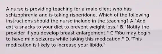 A nurse is providing teaching for a male client who has schizophrenia and is taking risperidone. Which of the following instructions should the nurse include in the teaching? A."Add extra snacks to your diet to prevent weight loss." B."Notify the provider if you develop breast enlargement." C."You may begin to have mild seizures while taking this medication." D."This medication is likely to increase your libido."