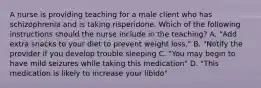 A nurse is providing teaching for a male client who has schizophrenia and is taking risperidone. Which of the following instructions should the nurse include in the teaching? A. "Add extra snacks to your diet to prevent weight loss." B. "Notify the provider if you develop trouble sleeping C. "You may begin to have mild seizures while taking this medication" D. "This medication is likely to increase your libido"