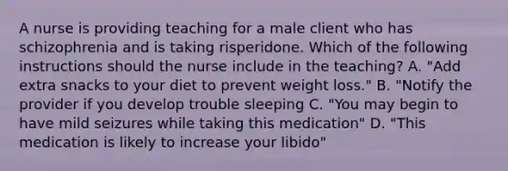 A nurse is providing teaching for a male client who has schizophrenia and is taking risperidone. Which of the following instructions should the nurse include in the teaching? A. "Add extra snacks to your diet to prevent weight loss." B. "Notify the provider if you develop trouble sleeping C. "You may begin to have mild seizures while taking this medication" D. "This medication is likely to increase your libido"