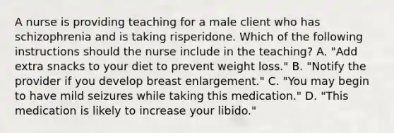 A nurse is providing teaching for a male client who has schizophrenia and is taking risperidone. Which of the following instructions should the nurse include in the teaching? A. "Add extra snacks to your diet to prevent weight loss." B. "Notify the provider if you develop breast enlargement." C. "You may begin to have mild seizures while taking this medication." D. "This medication is likely to increase your libido."